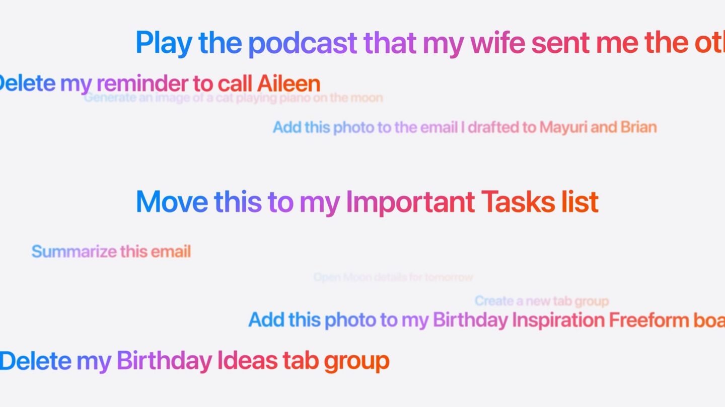 Smarter Siri Screenshot of prompts to Siri: Play the podcast that my wife sent me the other day Delete my reminder to call Aileen Generate an image of a cat playing piano on the moon Add this photo to the email I drafted to Mayuri and Brian Move this to my Important Tasks list Summarize this email Create a new tab group Add this photo to my Birthday Inspiration Freeform boa Delete my Birthday Ideas tab group
